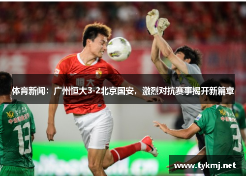 体育新闻：广州恒大3-2北京国安，激烈对抗赛事揭开新篇章