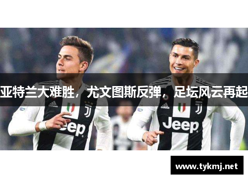 亚特兰大难胜，尤文图斯反弹，足坛风云再起